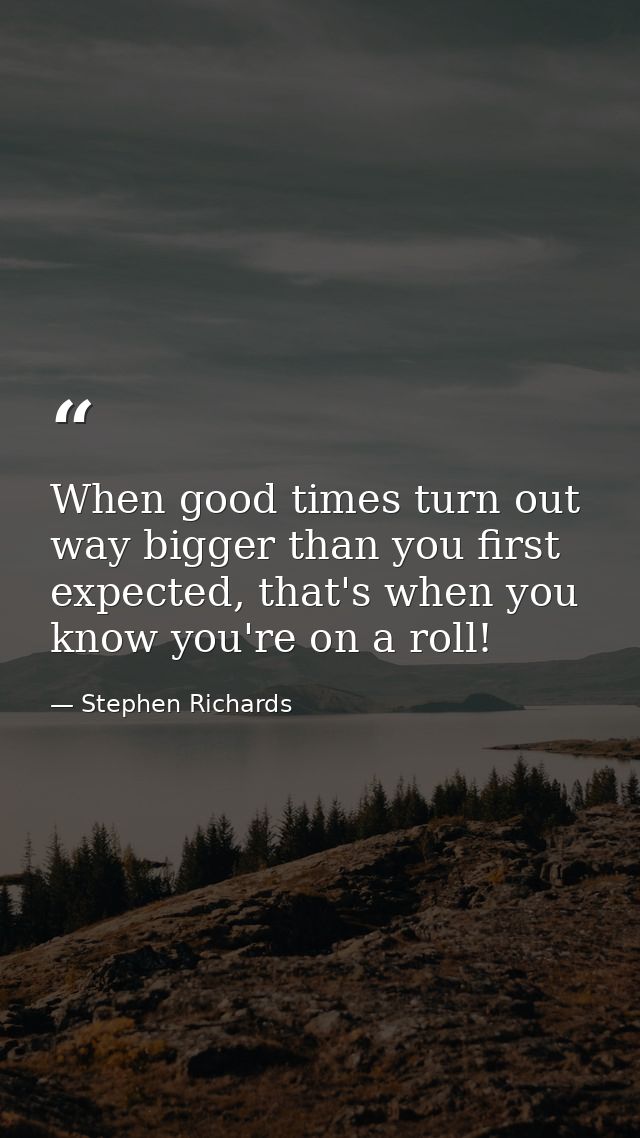 When good times turn out way bigger than you first expected, that's when you know you're on a roll! — Stephen Richards