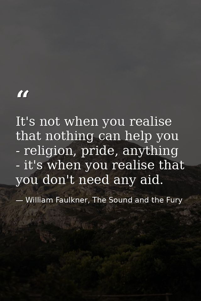 It's not when you realise that nothing can help you - religion, pride, anything - it's when you realise that you don't n — William Faulkner, The Sound and the Fury