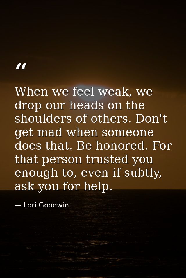 When we feel weak, we drop our heads on the shoulders of others. Don't get mad when someone does that. Be honored. For t — Lori Goodwin