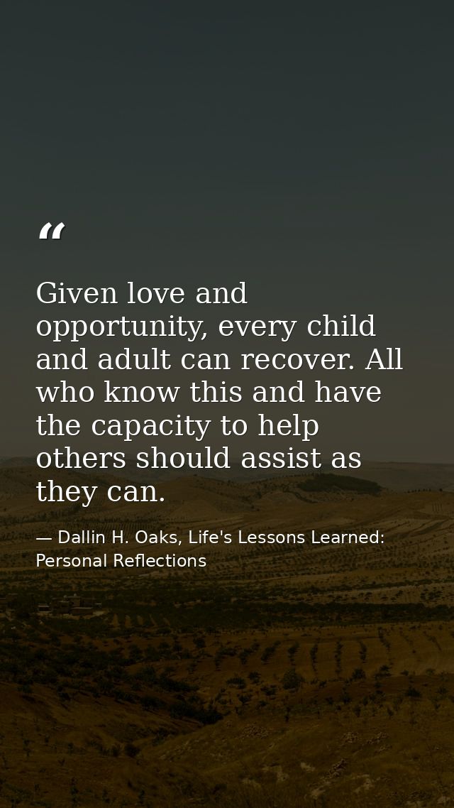 Given love and opportunity, every child and adult can recover. All who know this and have the capacity to help others sh — Dallin H. Oaks, Life's Lessons Learned: Personal Reflections