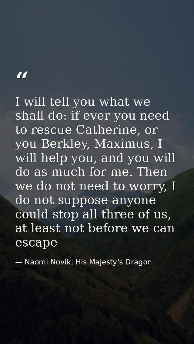 I will tell you what we shall do: if ever you need to rescue Catherine, or you Berkley, Maximus, I will help you, and yo — Naomi Novik, His Majesty's Dragon