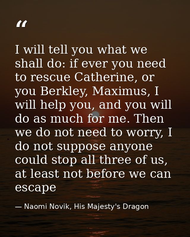 I will tell you what we shall do: if ever you need to rescue Catherine, or you Berkley, Maximus, I will help you, and yo — Naomi Novik, His Majesty's Dragon