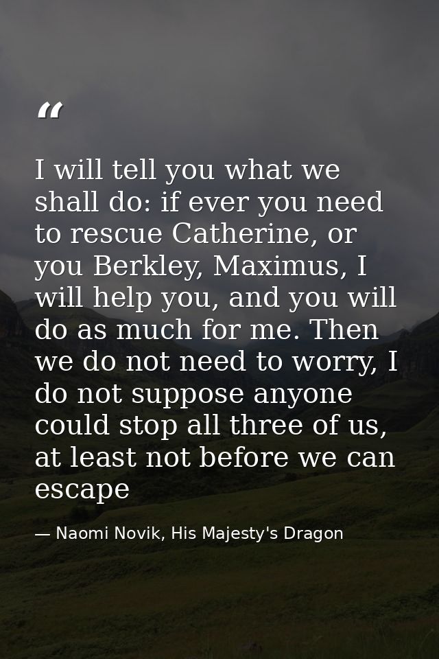 I will tell you what we shall do: if ever you need to rescue Catherine, or you Berkley, Maximus, I will help you, and yo — Naomi Novik, His Majesty's Dragon