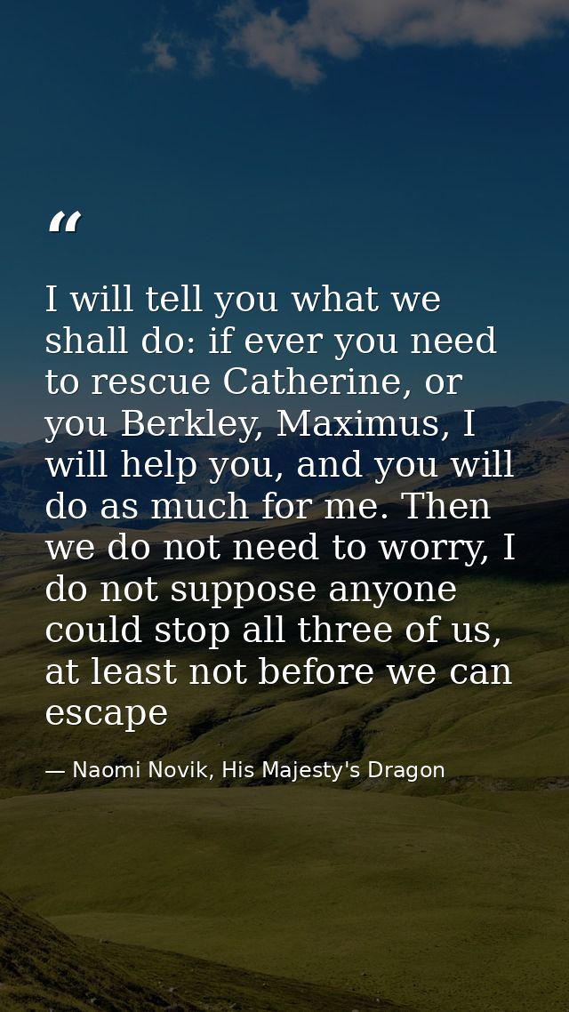 I will tell you what we shall do: if ever you need to rescue Catherine, or you Berkley, Maximus, I will help you, and yo — Naomi Novik, His Majesty's Dragon