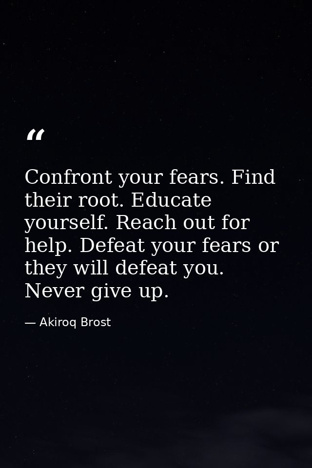 Confront your fears. Find their root. Educate yourself. Reach out for help. Defeat your fears or they will defeat you. N — Akiroq Brost