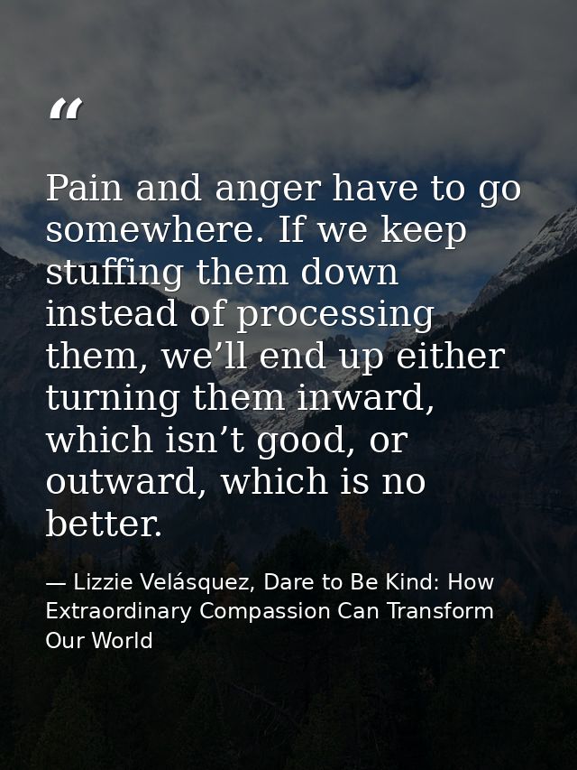 Pain and anger have to go somewhere. If we keep stuffing them down instead of processing them, we’ll end up either turni — Lizzie Velásquez, Dare to Be Kind: How Extraordinary Compassion Can Transform Our World