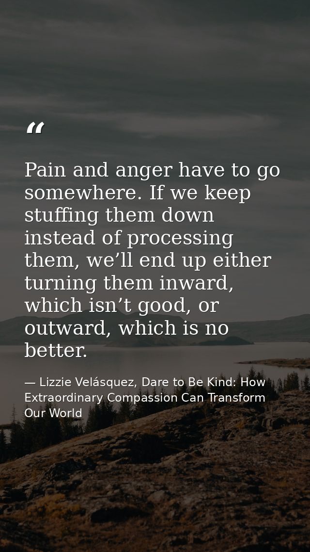 Pain and anger have to go somewhere. If we keep stuffing them down instead of processing them, we’ll end up either turni — Lizzie Velásquez, Dare to Be Kind: How Extraordinary Compassion Can Transform Our World
