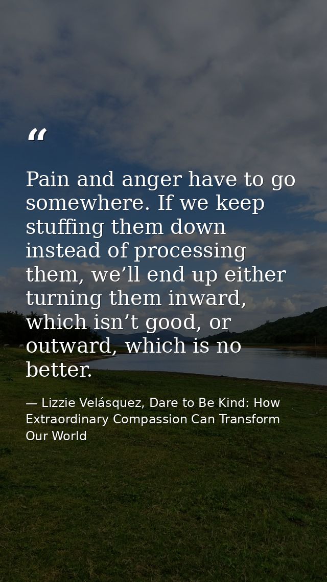 Pain and anger have to go somewhere. If we keep stuffing them down instead of processing them, we’ll end up either turni — Lizzie Velásquez, Dare to Be Kind: How Extraordinary Compassion Can Transform Our World