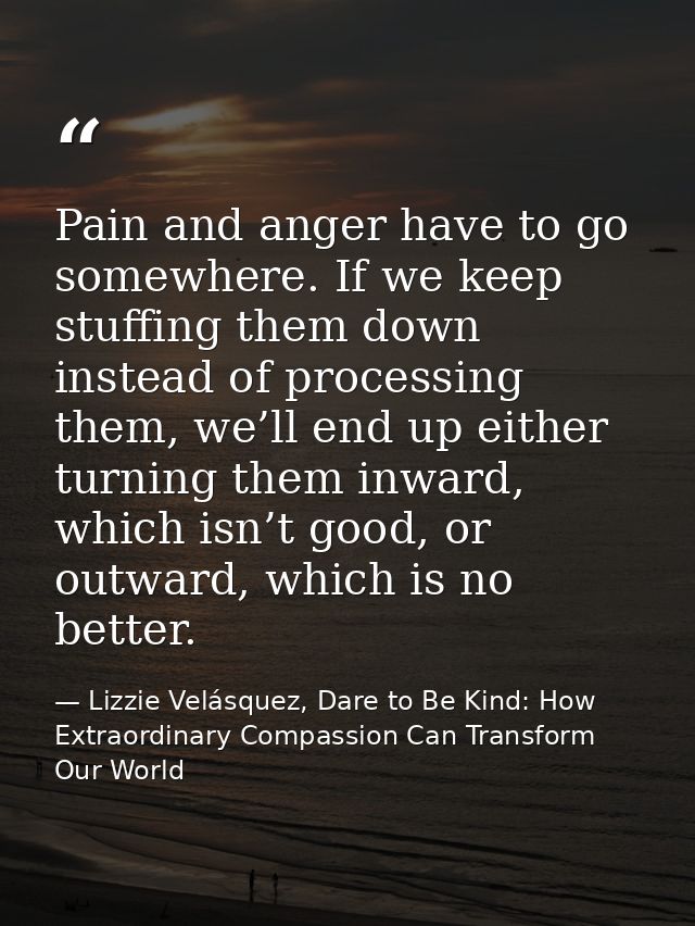 Pain and anger have to go somewhere. If we keep stuffing them down instead of processing them, we’ll end up either turni — Lizzie Velásquez, Dare to Be Kind: How Extraordinary Compassion Can Transform Our World