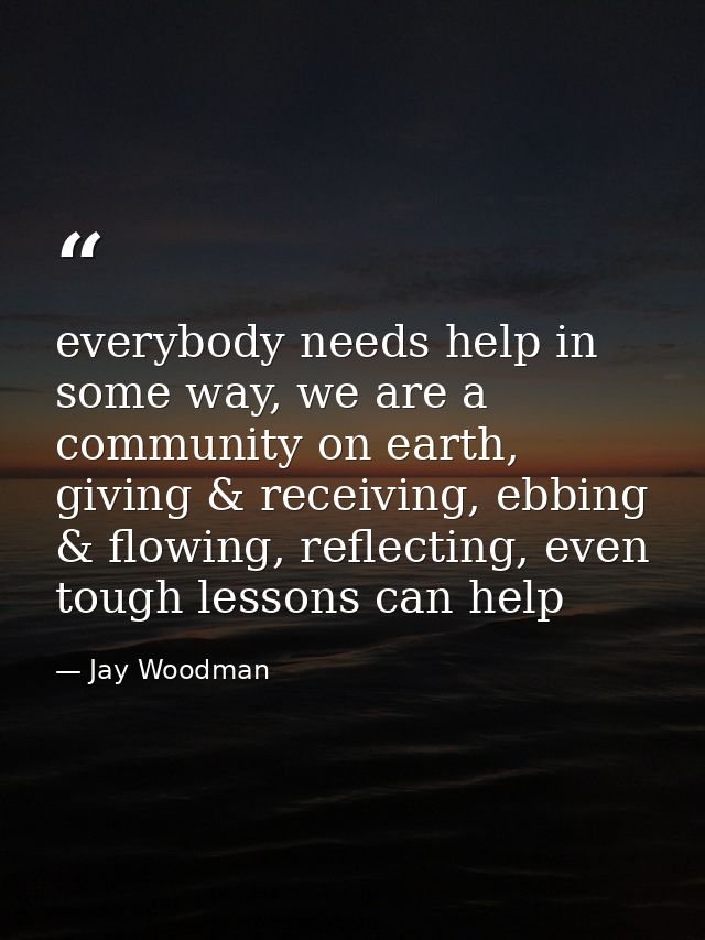 everybody needs help in some way, we are a community on earth, giving & receiving, ebbing & flowing, reflecting, even to — Jay Woodman