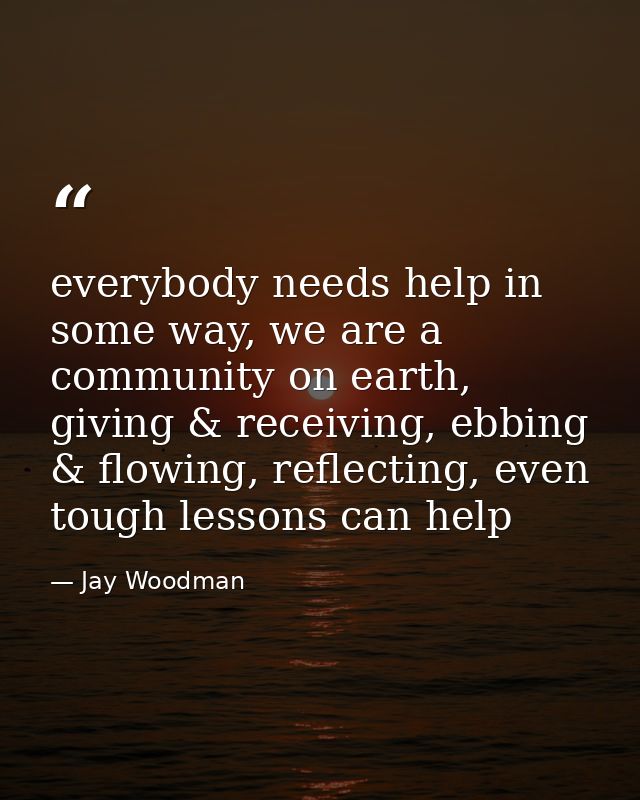 everybody needs help in some way, we are a community on earth, giving & receiving, ebbing & flowing, reflecting, even to — Jay Woodman