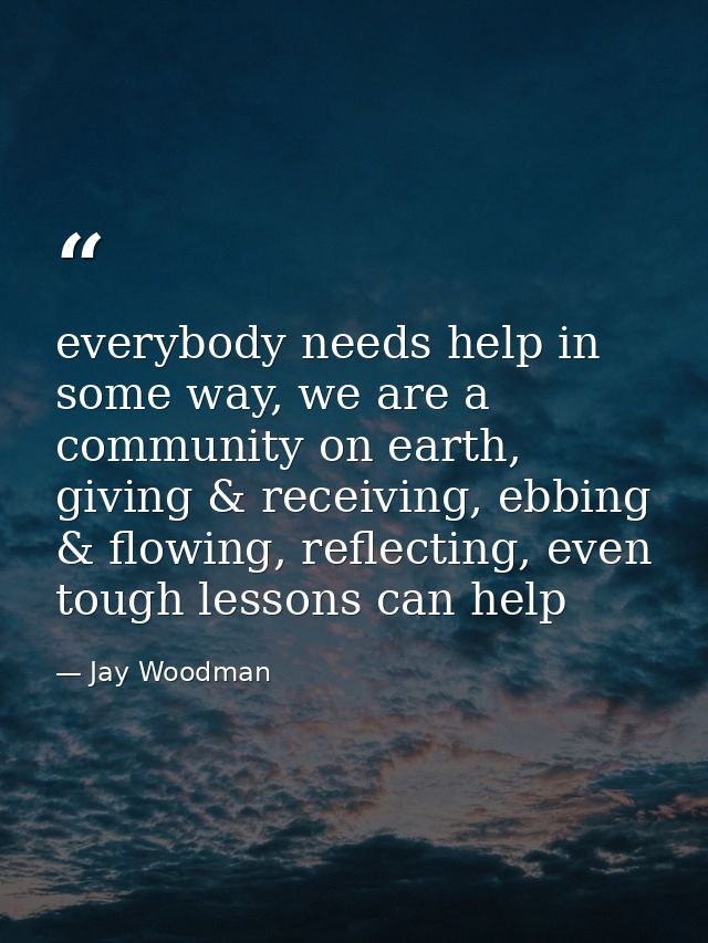 everybody needs help in some way, we are a community on earth, giving & receiving, ebbing & flowing, reflecting, even to — Jay Woodman