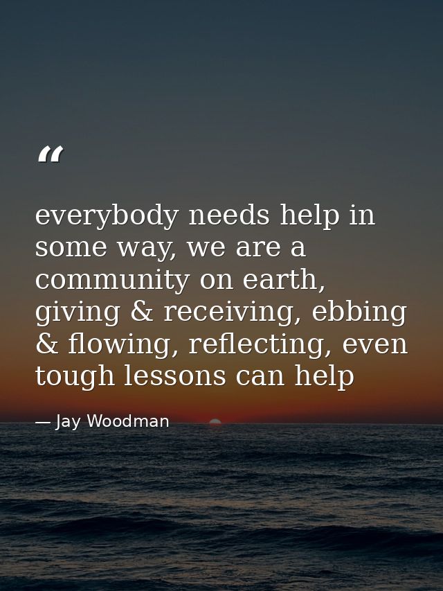 everybody needs help in some way, we are a community on earth, giving & receiving, ebbing & flowing, reflecting, even to — Jay Woodman