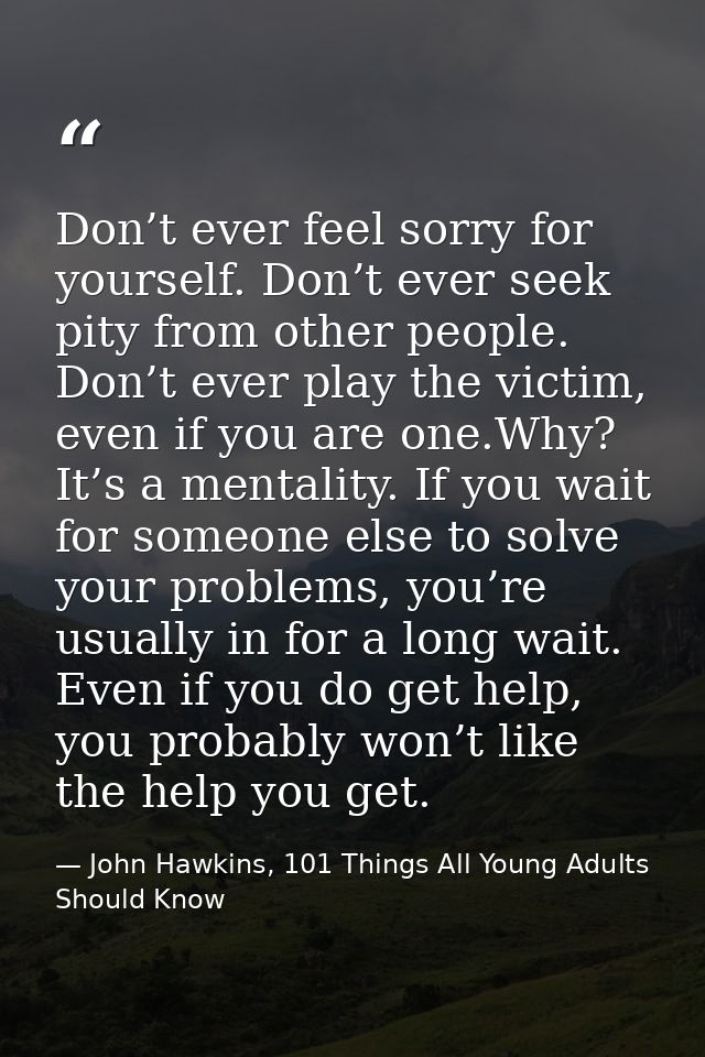 Don’t ever feel sorry for yourself. Don’t ever seek pity from other people. Don’t ever play the victim, even if you are  — John Hawkins, 101 Things All Young Adults Should Know