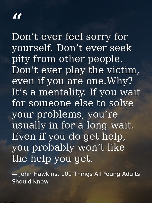 Don’t ever feel sorry for yourself. Don’t ever seek pity from other people. Don’t ever play the victim, even if you are  — John Hawkins, 101 Things All Young Adults Should Know