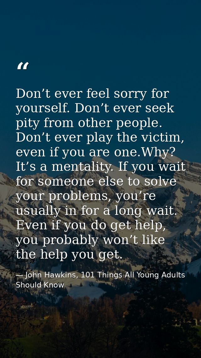 Don’t ever feel sorry for yourself. Don’t ever seek pity from other people. Don’t ever play the victim, even if you are  — John Hawkins, 101 Things All Young Adults Should Know