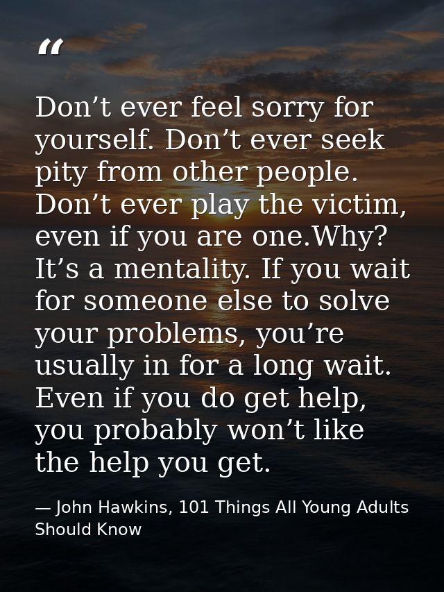 Don’t ever feel sorry for yourself. Don’t ever seek pity from other people. Don’t ever play the victim, even if you are  — John Hawkins, 101 Things All Young Adults Should Know