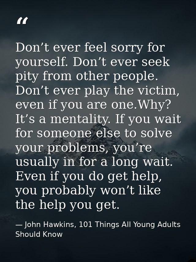 Don’t ever feel sorry for yourself. Don’t ever seek pity from other people. Don’t ever play the victim, even if you are  — John Hawkins, 101 Things All Young Adults Should Know