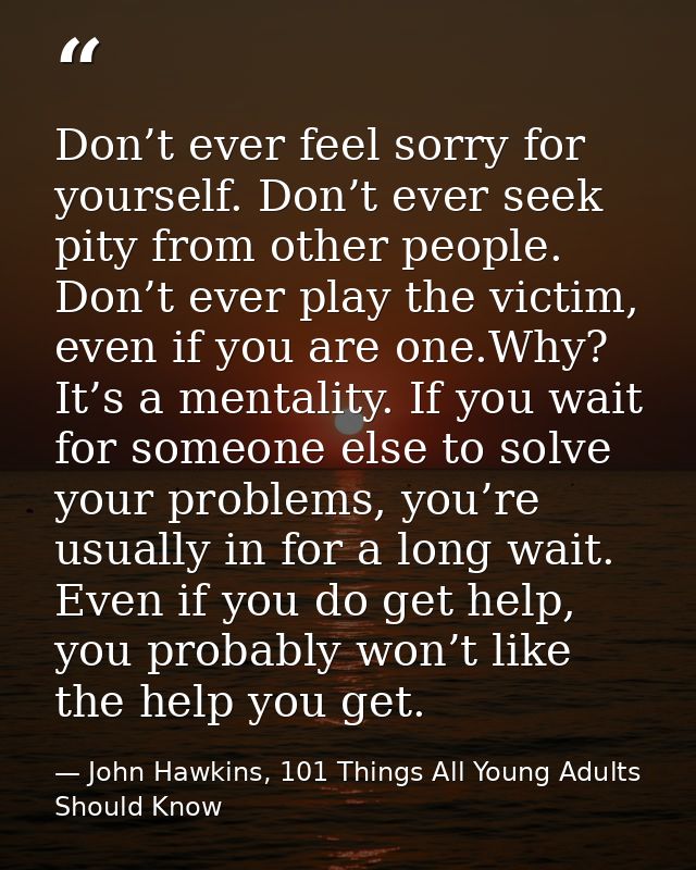 Don’t ever feel sorry for yourself. Don’t ever seek pity from other people. Don’t ever play the victim, even if you are  — John Hawkins, 101 Things All Young Adults Should Know