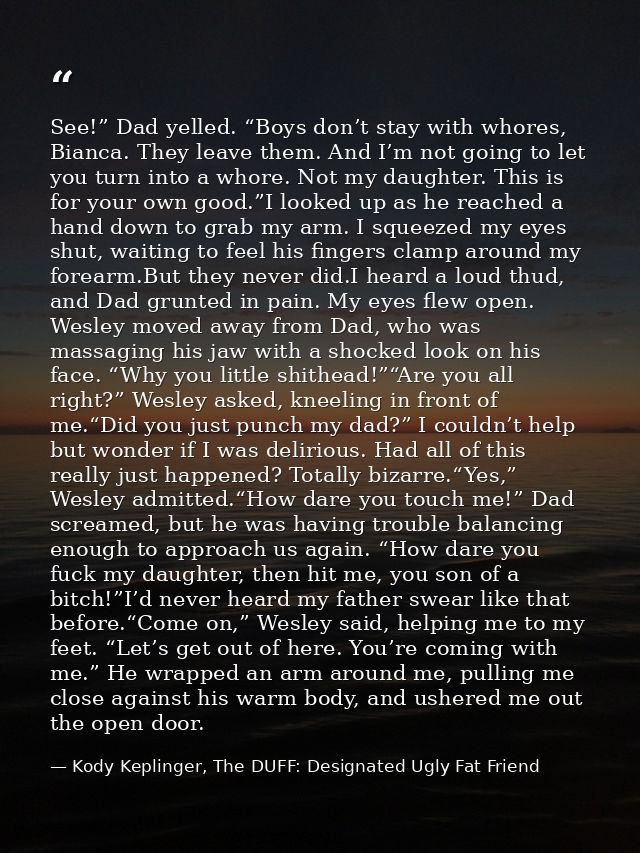 See!” Dad yelled. “Boys don’t stay with whores, Bianca. They leave them. And I’m not going to let you turn into a whore. — Kody Keplinger, The DUFF: Designated Ugly Fat Friend