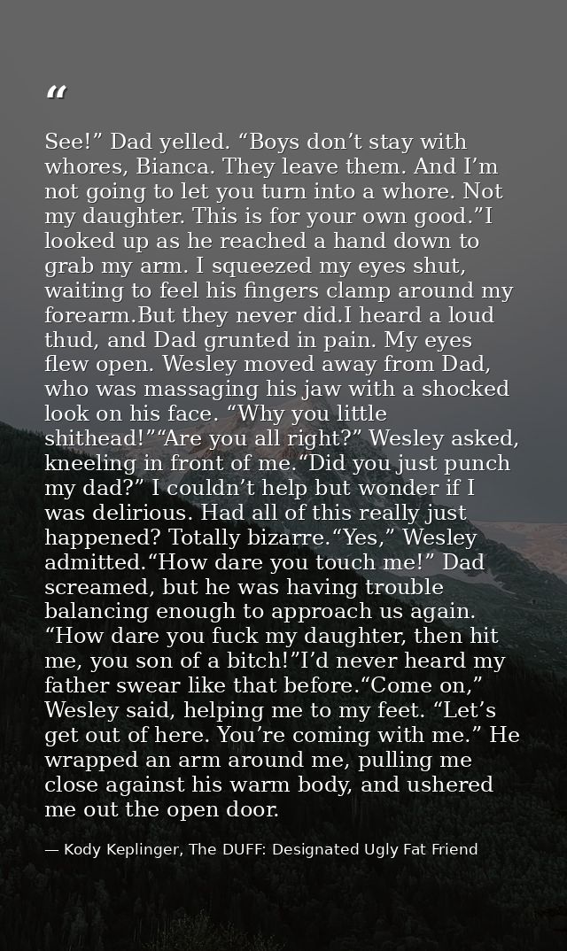 See!” Dad yelled. “Boys don’t stay with whores, Bianca. They leave them. And I’m not going to let you turn into a whore. — Kody Keplinger, The DUFF: Designated Ugly Fat Friend