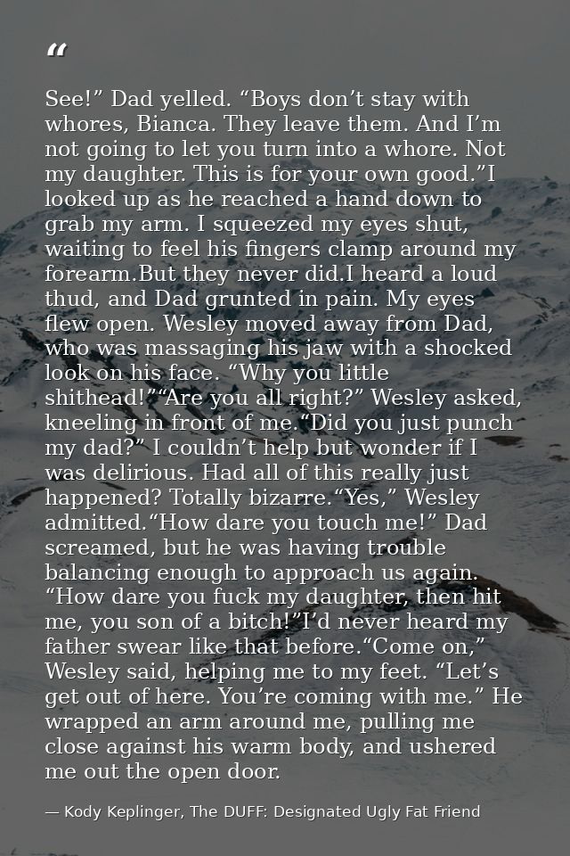 See!” Dad yelled. “Boys don’t stay with whores, Bianca. They leave them. And I’m not going to let you turn into a whore. — Kody Keplinger, The DUFF: Designated Ugly Fat Friend