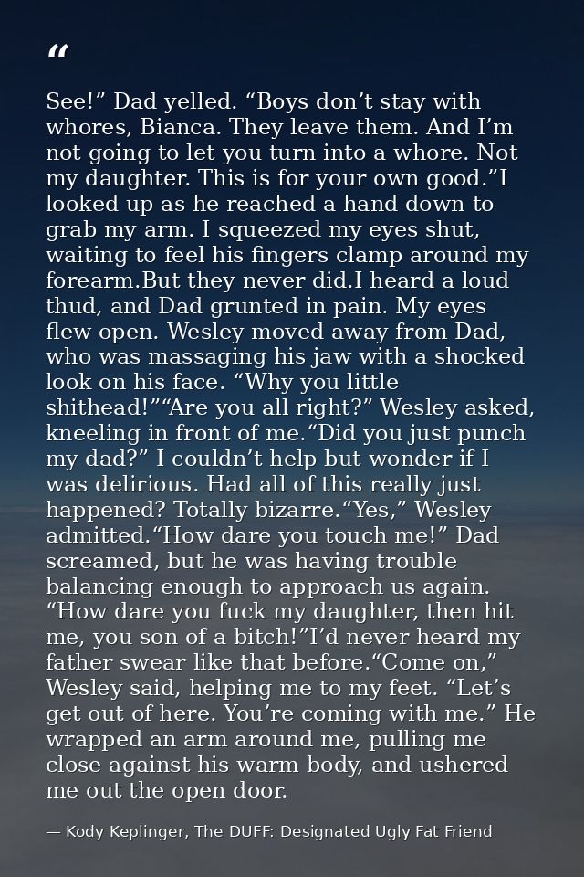 See!” Dad yelled. “Boys don’t stay with whores, Bianca. They leave them. And I’m not going to let you turn into a whore. — Kody Keplinger, The DUFF: Designated Ugly Fat Friend