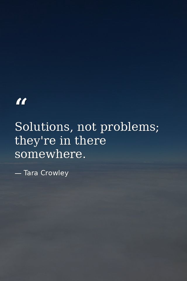 Solutions, not problems; they're in there somewhere. — Tara Crowley