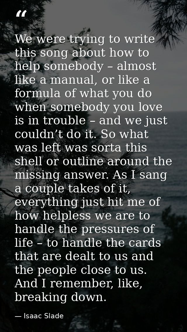 We were trying to write this song about how to help somebody – almost like a manual, or like a formula of what you do wh — Isaac Slade