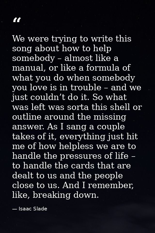 We were trying to write this song about how to help somebody – almost like a manual, or like a formula of what you do wh — Isaac Slade