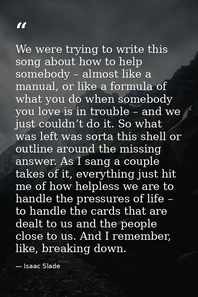 We were trying to write this song about how to help somebody – almost like a manual, or like a formula of what you do wh — Isaac Slade