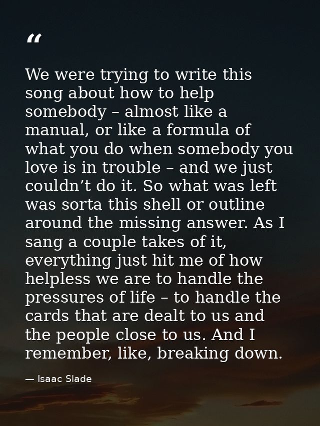 We were trying to write this song about how to help somebody – almost like a manual, or like a formula of what you do wh — Isaac Slade