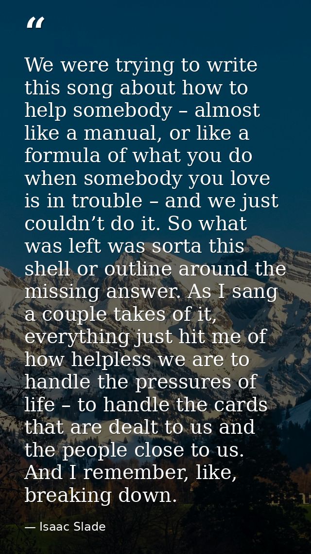 We were trying to write this song about how to help somebody – almost like a manual, or like a formula of what you do wh — Isaac Slade