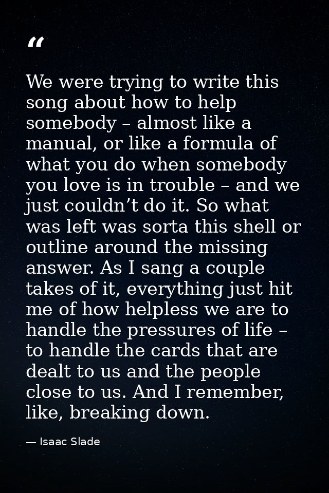 We were trying to write this song about how to help somebody – almost like a manual, or like a formula of what you do wh — Isaac Slade