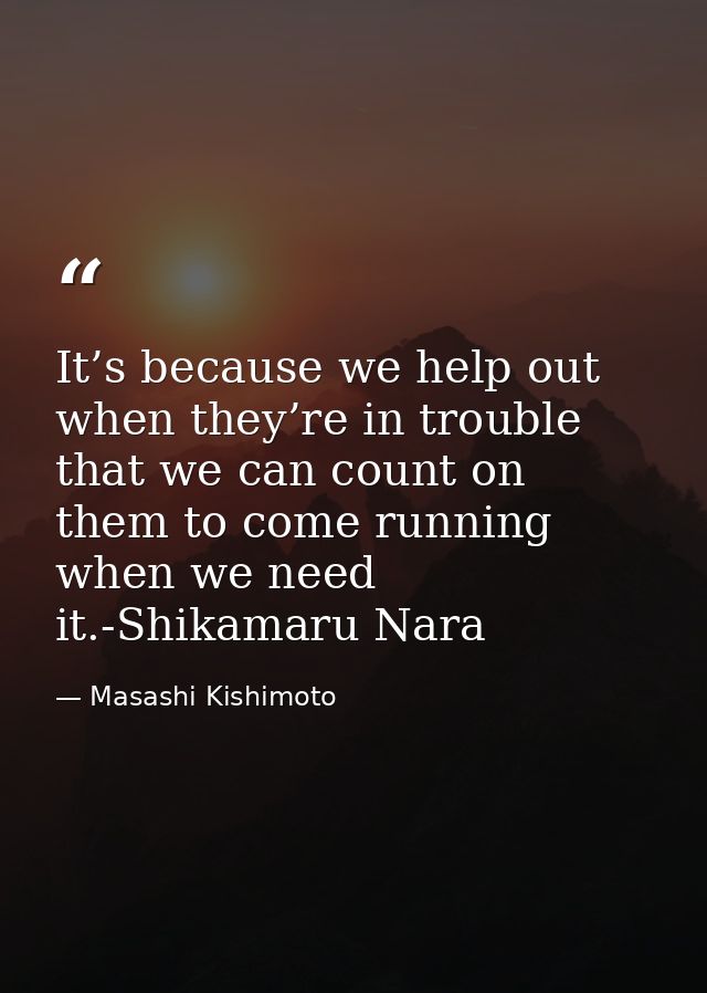 It’s because we help out when they’re in trouble that we can count on them to come running when we need it.-Shikamaru Na — Masashi Kishimoto