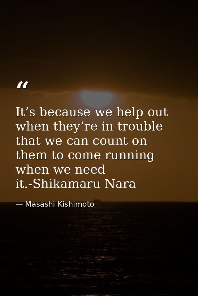 It’s because we help out when they’re in trouble that we can count on them to come running when we need it.-Shikamaru Na — Masashi Kishimoto