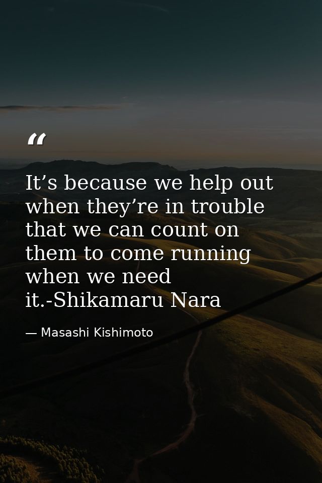 It’s because we help out when they’re in trouble that we can count on them to come running when we need it.-Shikamaru Na — Masashi Kishimoto