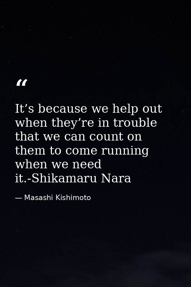 It’s because we help out when they’re in trouble that we can count on them to come running when we need it.-Shikamaru Na — Masashi Kishimoto