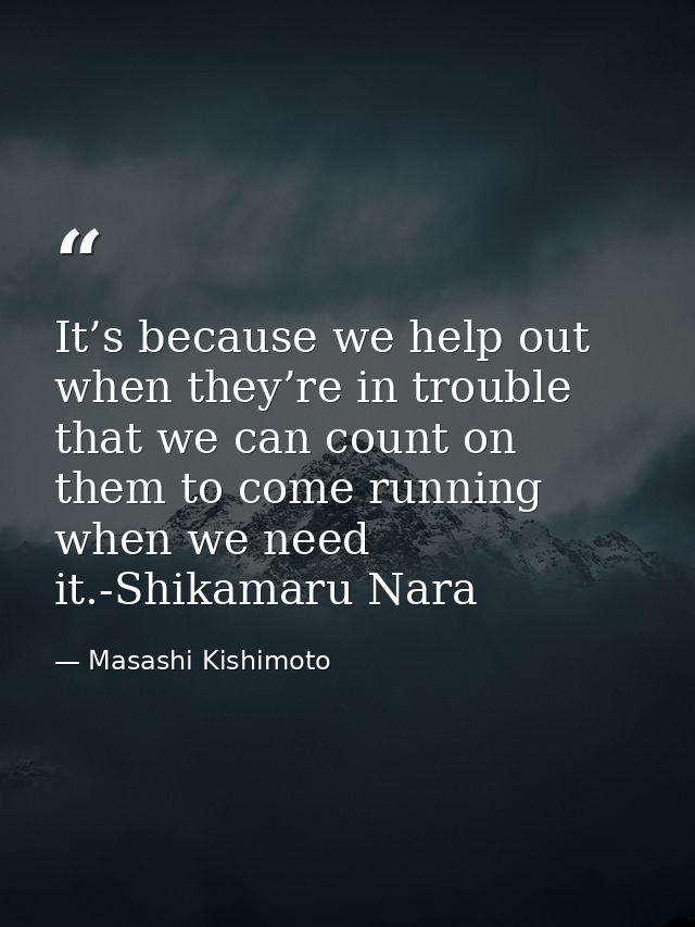 It’s because we help out when they’re in trouble that we can count on them to come running when we need it.-Shikamaru Na — Masashi Kishimoto