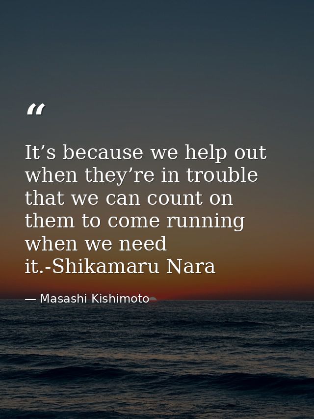 It’s because we help out when they’re in trouble that we can count on them to come running when we need it.-Shikamaru Na — Masashi Kishimoto