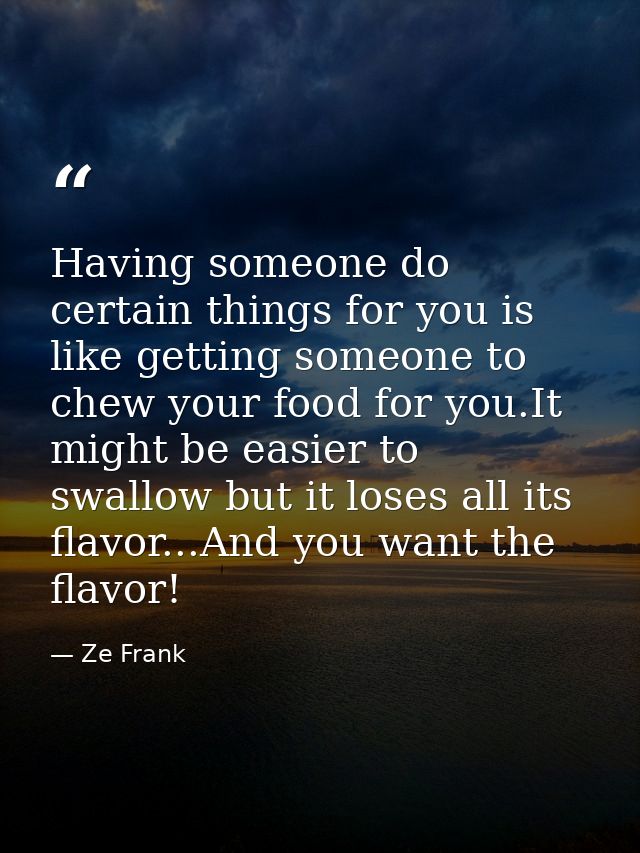 Having someone do certain things for you is like getting someone to chew your food for you.It might be easier to swallow — Ze Frank