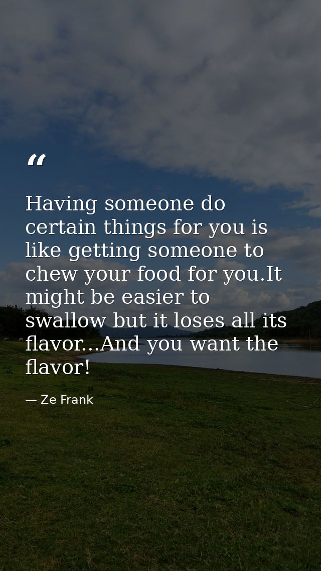 Having someone do certain things for you is like getting someone to chew your food for you.It might be easier to swallow — Ze Frank