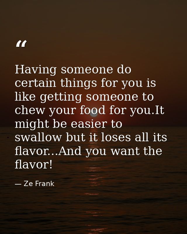 Having someone do certain things for you is like getting someone to chew your food for you.It might be easier to swallow — Ze Frank