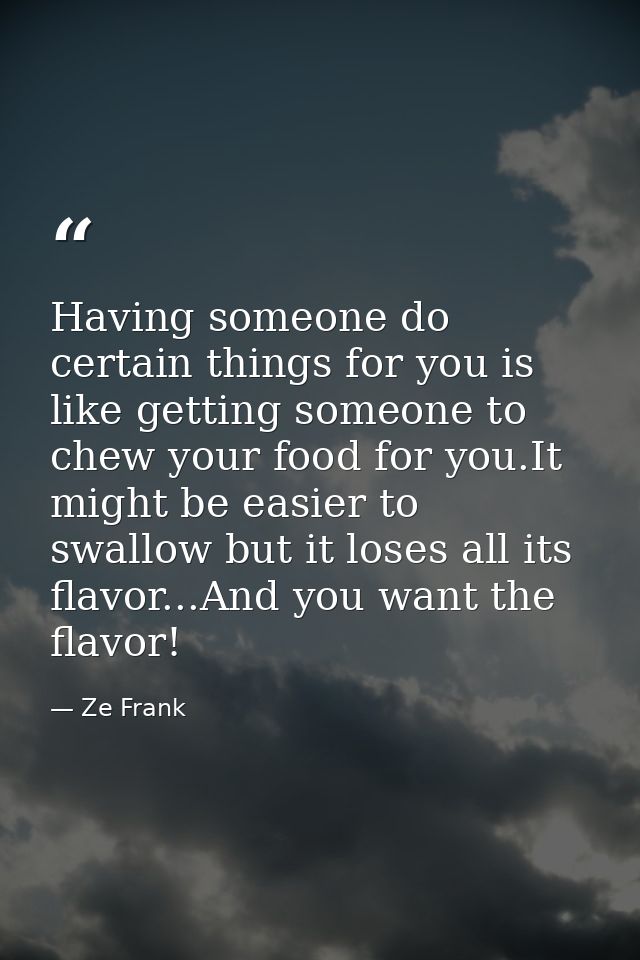Having someone do certain things for you is like getting someone to chew your food for you.It might be easier to swallow — Ze Frank