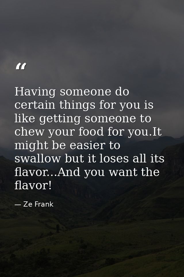 Having someone do certain things for you is like getting someone to chew your food for you.It might be easier to swallow — Ze Frank