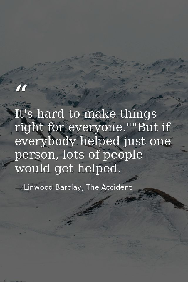 It's hard to make things right for everyone.""But if everybody helped just one person, lots of people would get helped. — Linwood Barclay, The Accident