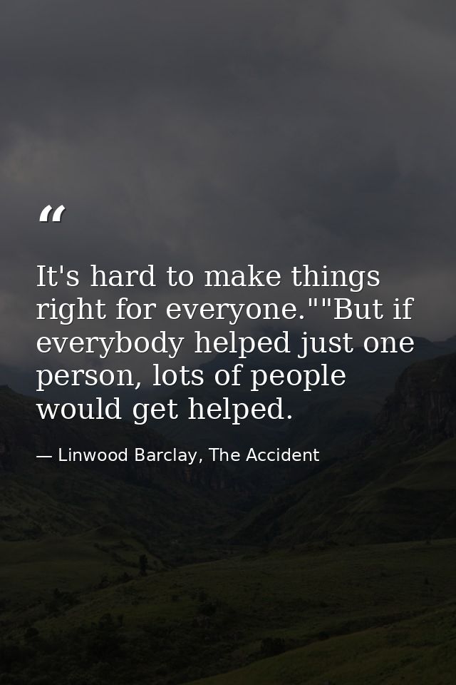 It's hard to make things right for everyone.""But if everybody helped just one person, lots of people would get helped. — Linwood Barclay, The Accident