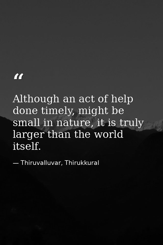 Although an act of help done timely, might be small in nature, it is truly larger than the world itself. — Thiruvalluvar, Thirukkural