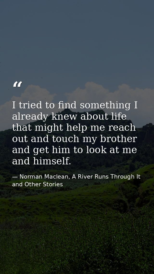 I tried to find something I already knew about life that might help me reach out and touch my brother and get him to loo — Norman Maclean, A River Runs Through It and Other Stories