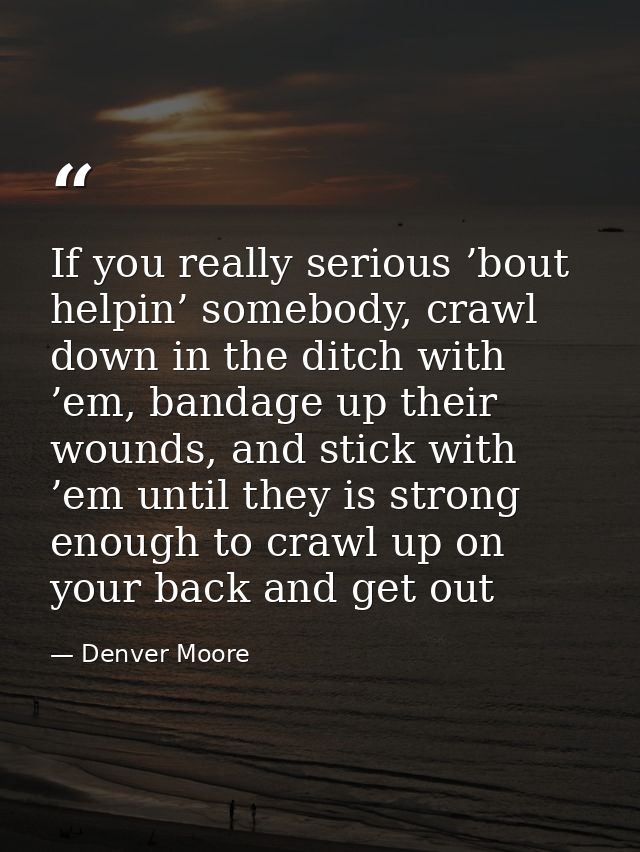 If you really serious ’bout helpin’ somebody, crawl down in the ditch with ’em, bandage up their wounds, and stick with  — Denver Moore